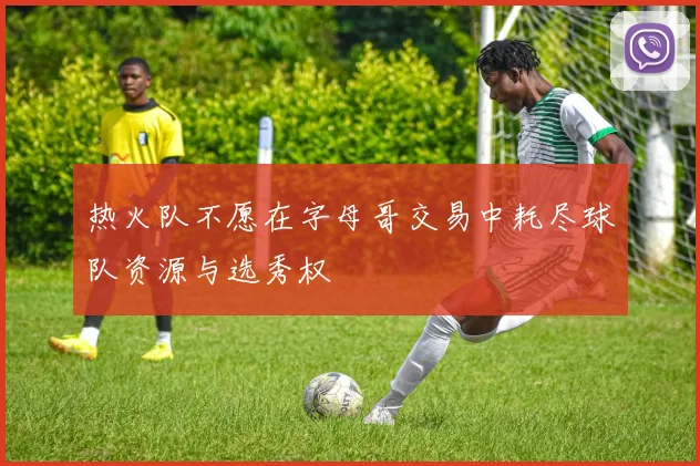 热火队不愿在字母哥交易中耗尽球队资源与选秀权
