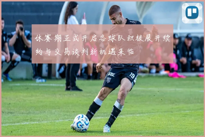 休赛期正式开启各球队积极展开续约与交易谈判新机遇来临