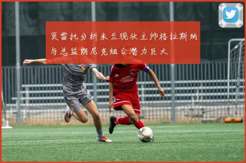莫雷托分析米兰现状主帅格拉斯纳与总监朗尼克组合潜力巨大