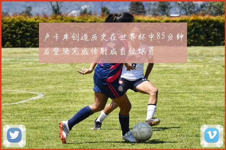 卢卡库创造历史在世界杯中85分钟后登场完成传射成首位球员